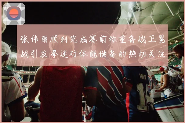 张伟丽顺利完成赛前称重备战卫冕战引发拳迷对体能储备的热切关注