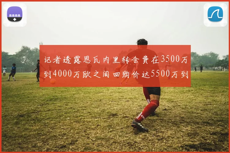 记者透露恩瓦内里转会费在3500万到4000万欧之间回购价达5500万到6000万欧