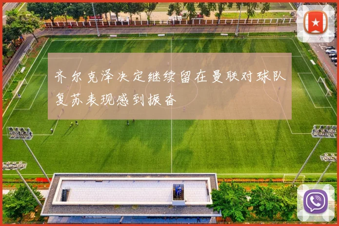 齐尔克泽决定继续留在曼联对球队复苏表现感到振奋