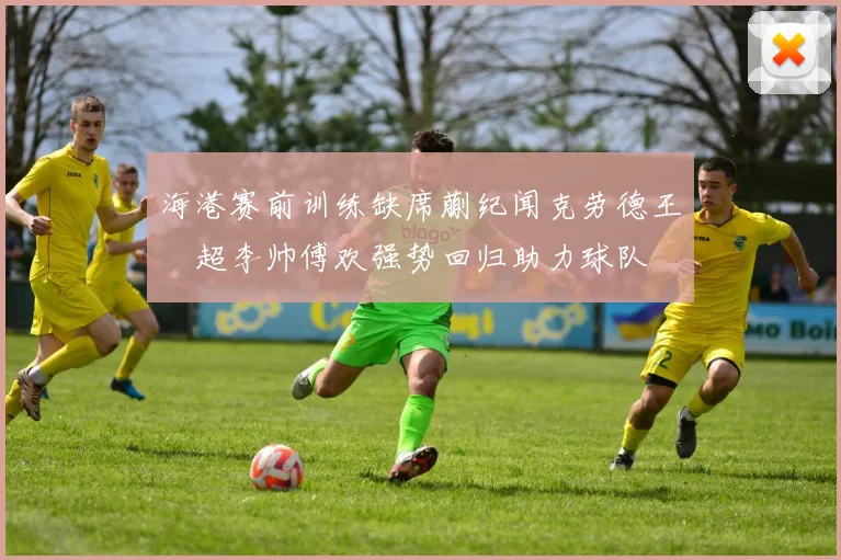 海港赛前训练缺席蒯纪闻克劳德王燊超李帅傅欢强势回归助力球队