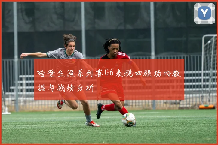 哈登生涯系列赛G6表现回顾场均数据与战绩分析