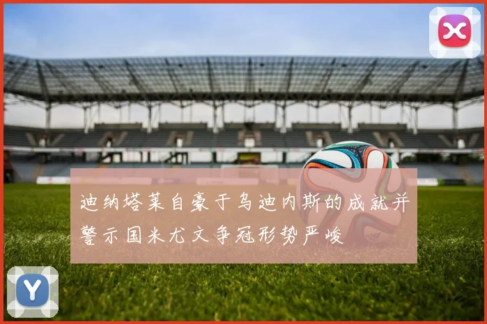 迪纳塔莱自豪于乌迪内斯的成就并警示国米尤文争冠形势严峻