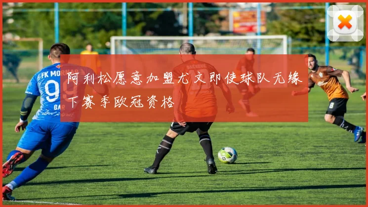 阿利松愿意加盟尤文即使球队无缘下赛季欧冠资格