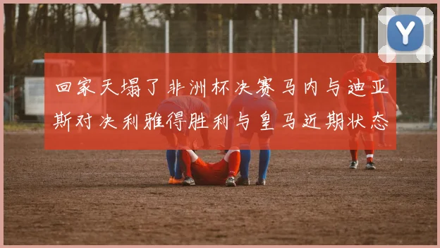 回家天塌了非洲杯决赛马内与迪亚斯对决利雅得胜利与皇马近期状态堪忧