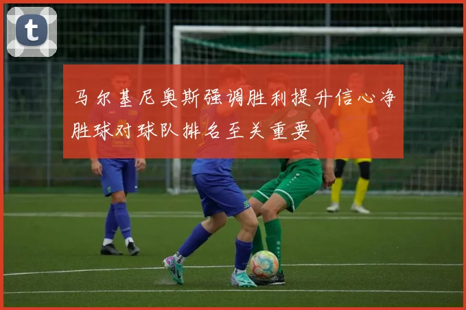 马尔基尼奥斯强调胜利提升信心净胜球对球队排名至关重要