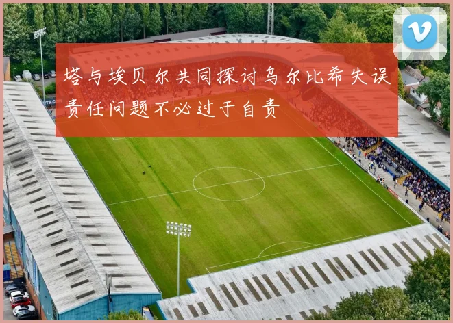 塔与埃贝尔共同探讨乌尔比希失误责任问题不必过于自责