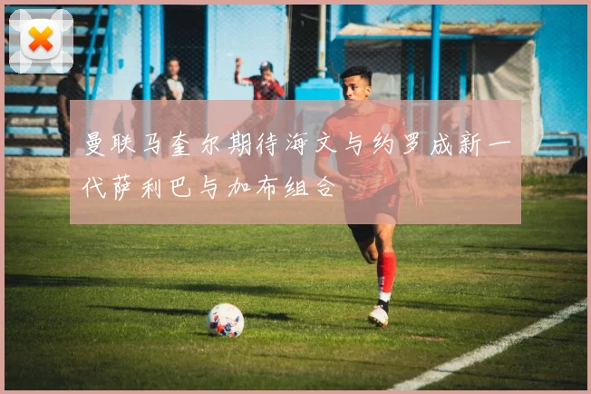 曼联马奎尔期待海文与约罗成新一代萨利巴与加布组合