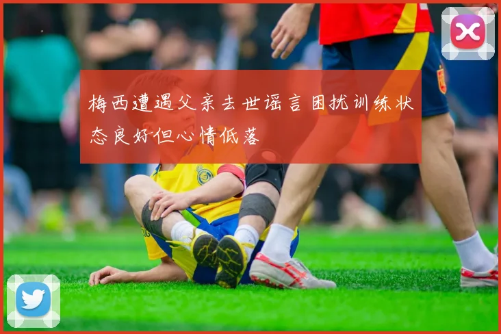 梅西遭遇父亲去世谣言困扰训练状态良好但心情低落