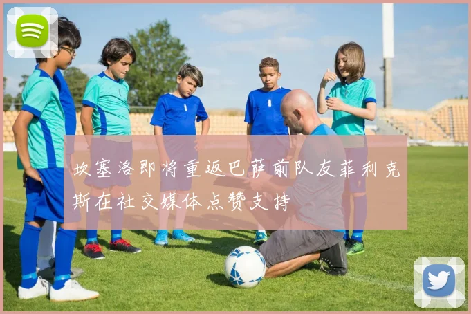 坎塞洛即将重返巴萨前队友菲利克斯在社交媒体点赞支持