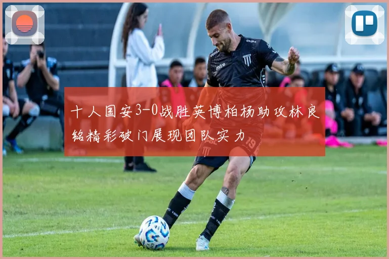十人国安3-0战胜英博柏杨助攻林良铭精彩破门展现团队实力