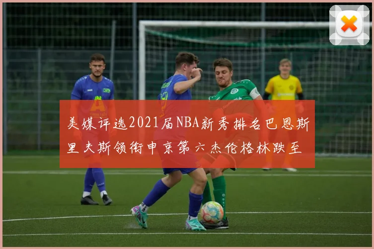 美媒评选2021届NBA新秀排名巴恩斯里夫斯领衔申京第六杰伦格林跌至第九