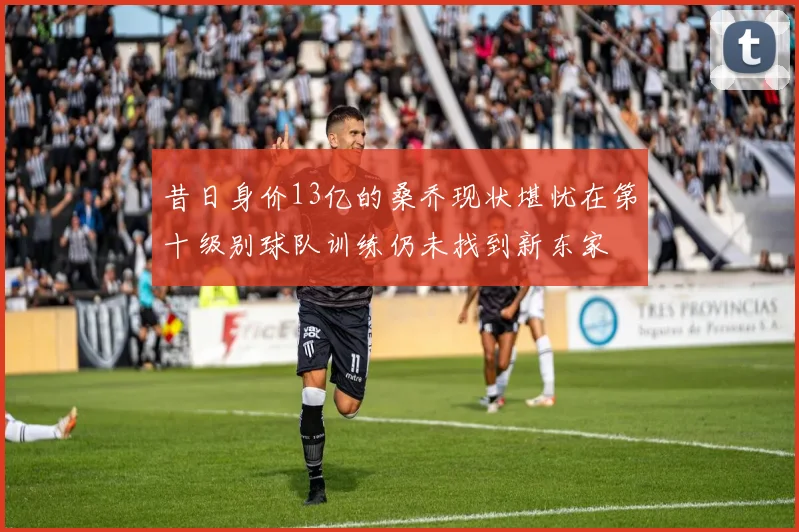 昔日身价13亿的桑乔现状堪忧在第十级别球队训练仍未找到新东家
