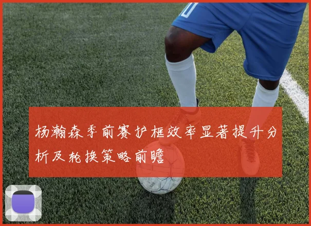 杨瀚森季前赛护框效率显著提升分析及轮换策略前瞻