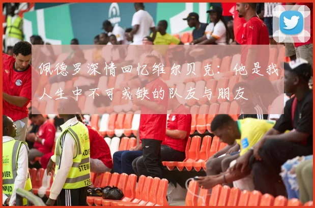 佩德罗深情回忆维尔贝克：他是我人生中不可或缺的队友与朋友