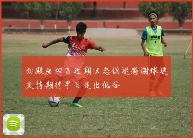刘殿座坦言近期状态低迷感谢球迷支持期待早日走出低谷