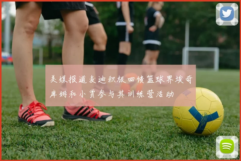 美媒报道麦迪积极回馈篮球界埃奇库姆和小贾参与其训练营活动